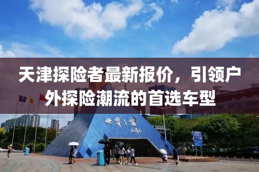 天津探險(xiǎn)者最新報(bào)價(jià)，引領(lǐng)戶外探險(xiǎn)潮流的首選車型