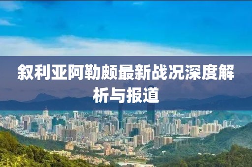 敘利亞阿勒頗最新戰(zhàn)況深度解析與報(bào)道