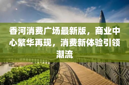 香河消費廣場最新版，商業(yè)中心繁華再現(xiàn)，消費新體驗引領(lǐng)潮流