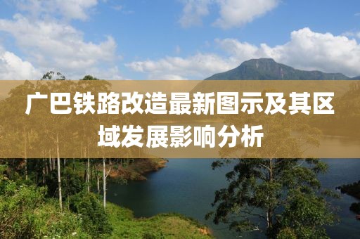 廣巴鐵路改造最新圖示及其區(qū)域發(fā)展影響分析