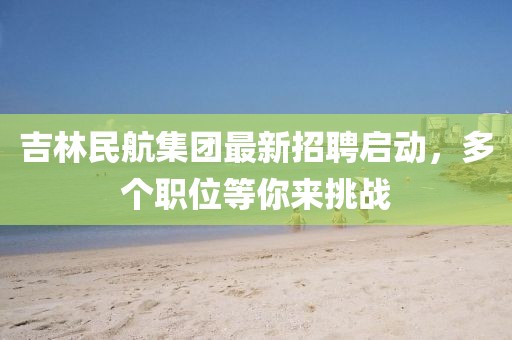 吉林民航集團(tuán)最新招聘啟動(dòng)，多個(gè)職位等你來挑戰(zhàn)