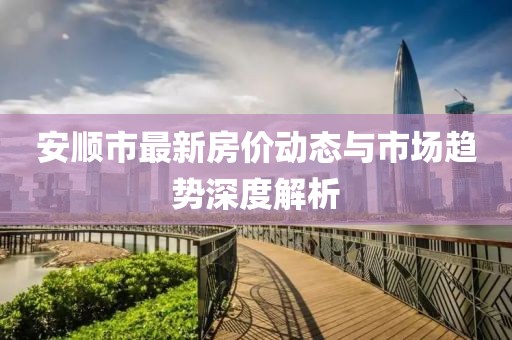 安順市最新房?jī)r(jià)動(dòng)態(tài)與市場(chǎng)趨勢(shì)深度解析