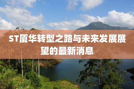 ST廈華轉(zhuǎn)型之路與未來發(fā)展展望的最新消息