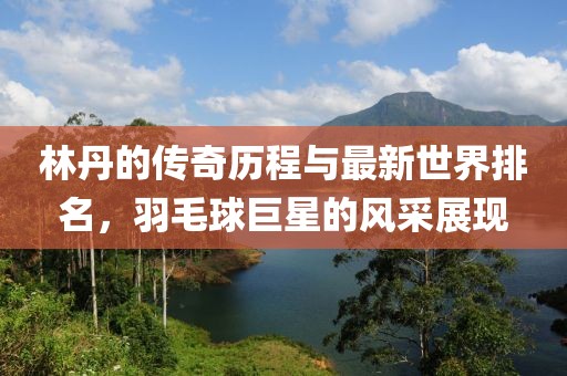 林丹的傳奇歷程與最新世界排名，羽毛球巨星的風(fēng)采展現(xiàn)