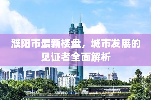濮陽(yáng)市最新樓盤，城市發(fā)展的見(jiàn)證者全面解析