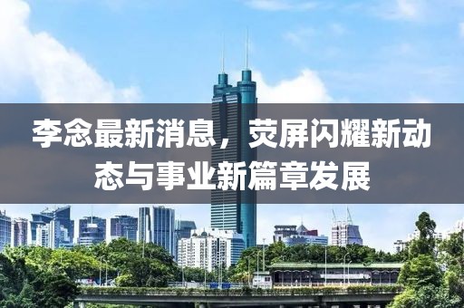 李念最新消息，熒屏閃耀新動態(tài)與事業(yè)新篇章發(fā)展