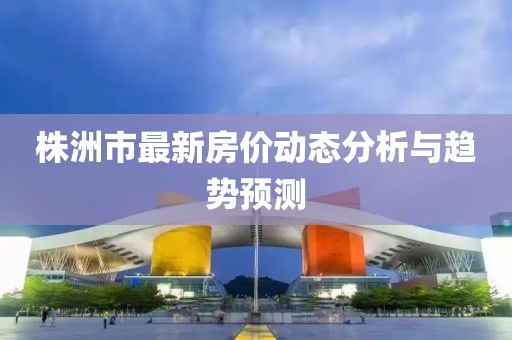 株洲市最新房價(jià)動態(tài)分析與趨勢預(yù)測