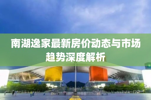 南湖逸家最新房?jī)r(jià)動(dòng)態(tài)與市場(chǎng)趨勢(shì)深度解析