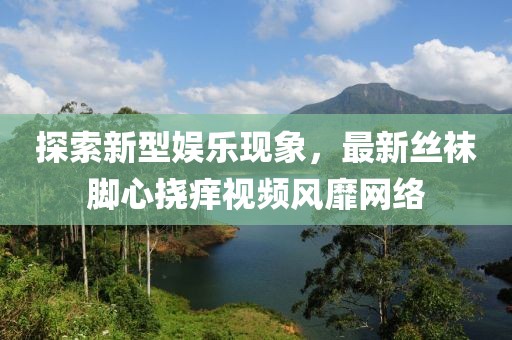 探索新型娛樂現(xiàn)象，最新絲襪腳心撓癢視頻風(fēng)靡網(wǎng)絡(luò)