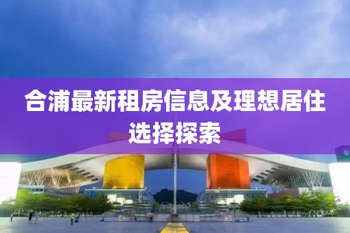 合浦最新租房信息及理想居住選擇探索