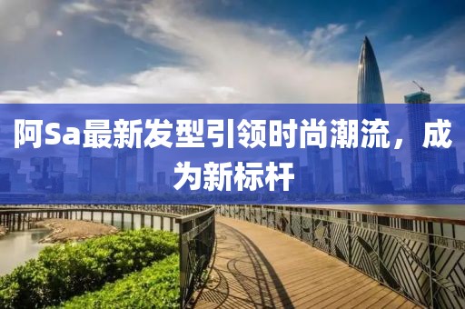 阿Sa最新發(fā)型引領(lǐng)時(shí)尚潮流，成為新標(biāo)桿