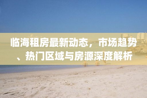 臨海租房最新動(dòng)態(tài)，市場(chǎng)趨勢(shì)、熱門區(qū)域與房源深度解析