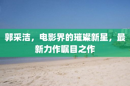 郭采潔，電影界的璀璨新星，最新力作矚目之作