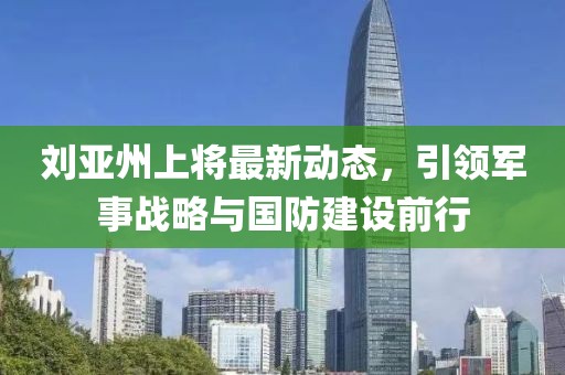劉亞州上將最新動(dòng)態(tài)，引領(lǐng)軍事戰(zhàn)略與國(guó)防建設(shè)前行