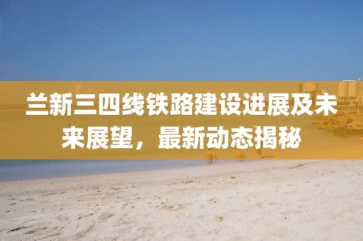 蘭新三四線鐵路建設(shè)進(jìn)展及未來(lái)展望，最新動(dòng)態(tài)揭秘
