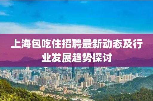 上海包吃住招聘最新動(dòng)態(tài)及行業(yè)發(fā)展趨勢(shì)探討
