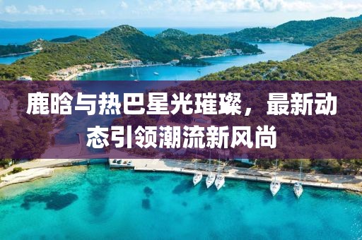 鹿晗與熱巴星光璀璨，最新動態(tài)引領(lǐng)潮流新風尚