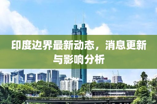 印度邊界最新動(dòng)態(tài)，消息更新與影響分析