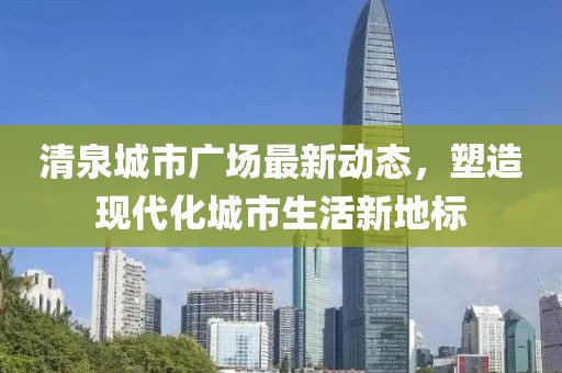 清泉城市廣場(chǎng)最新動(dòng)態(tài)，塑造現(xiàn)代化城市生活新地標(biāo)