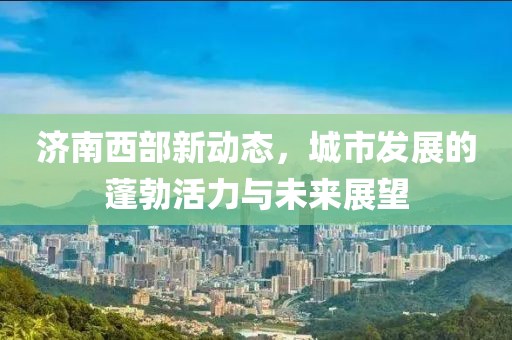 濟(jì)南西部新動(dòng)態(tài)，城市發(fā)展的蓬勃活力與未來(lái)展望