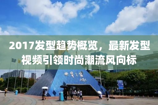 2017發(fā)型趨勢(shì)概覽，最新發(fā)型視頻引領(lǐng)時(shí)尚潮流風(fēng)向標(biāo)