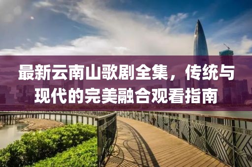 最新云南山歌劇全集，傳統(tǒng)與現(xiàn)代的完美融合觀看指南