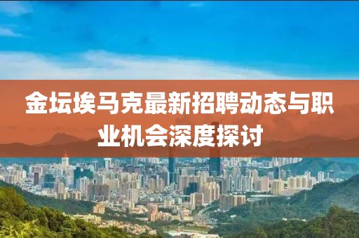 金壇埃馬克最新招聘動(dòng)態(tài)與職業(yè)機(jī)會(huì)深度探討