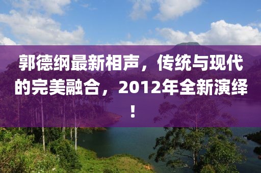 郭德綱最新相聲，傳統(tǒng)與現(xiàn)代的完美融合，2012年全新演繹！