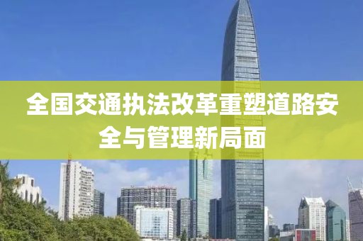 全國交通執(zhí)法改革重塑道路安全與管理新局面