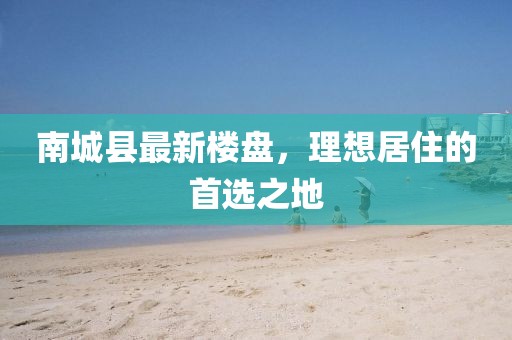 南城縣最新樓盤，理想居住的首選之地