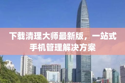 下載清理大師最新版，一站式手機管理解決方案