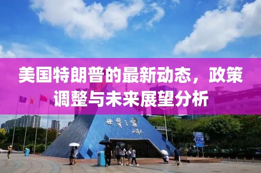 美國特朗普的最新動態(tài)，政策調(diào)整與未來展望分析