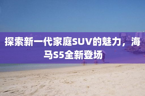 探索新一代家庭SUV的魅力，海馬S5全新登場
