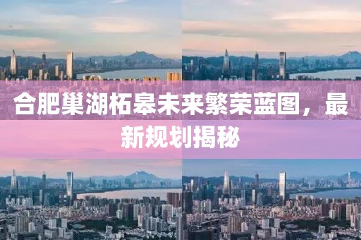合肥巢湖柘皋未來繁榮藍(lán)圖，最新規(guī)劃揭秘