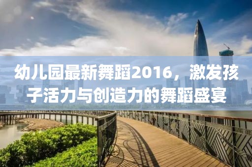 幼兒園最新舞蹈2016，激發(fā)孩子活力與創(chuàng)造力的舞蹈盛宴