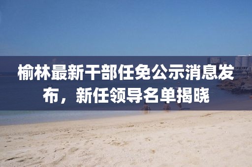 榆林最新干部任免公示消息發(fā)布，新任領(lǐng)導名單揭曉