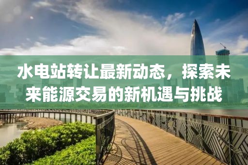 水電站轉(zhuǎn)讓最新動態(tài)，探索未來能源交易的新機遇與挑戰(zhàn)