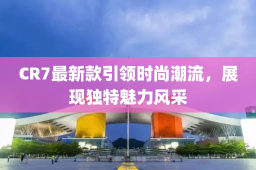 CR7最新款引領(lǐng)時尚潮流，展現(xiàn)獨特魅力風(fēng)采
