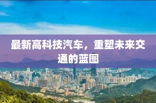 最新高科技汽車，重塑未來交通的藍(lán)圖