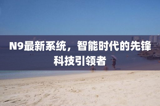 N9最新系統(tǒng)，智能時(shí)代的先鋒科技引領(lǐng)者
