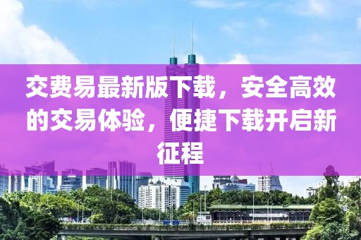 交費易最新版下載，安全高效的交易體驗，便捷下載開啟新征程