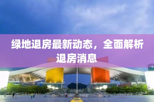綠地退房最新動態(tài)，全面解析退房消息