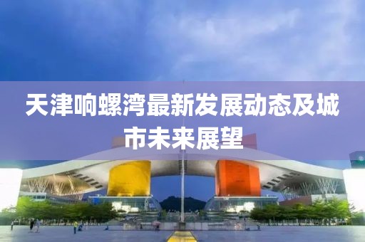 天津響螺灣最新發(fā)展動態(tài)及城市未來展望