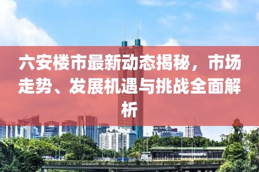 六安樓市最新動態(tài)揭秘，市場走勢、發(fā)展機遇與挑戰(zhàn)全面解析
