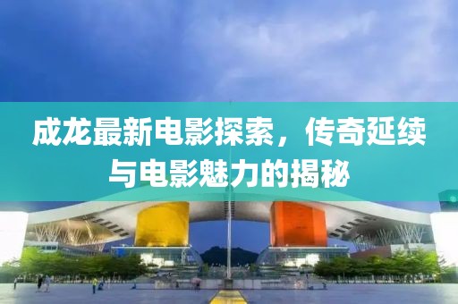 成龍最新電影探索，傳奇延續(xù)與電影魅力的揭秘
