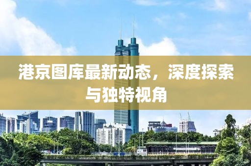 港京圖庫(kù)最新動(dòng)態(tài)，深度探索與獨(dú)特視角