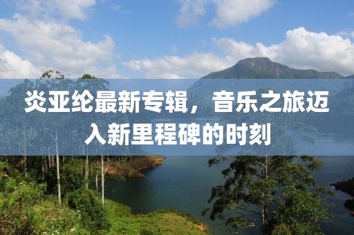 炎亞綸最新專輯，音樂(lè)之旅邁入新里程碑的時(shí)刻