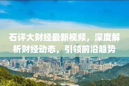 石評大財經(jīng)最新視頻，深度解析財經(jīng)動態(tài)，引領(lǐng)前沿趨勢