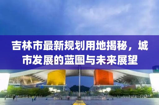 吉林市最新規(guī)劃用地揭秘，城市發(fā)展的藍圖與未來展望