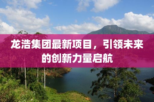 龍浩集團最新項目，引領(lǐng)未來的創(chuàng)新力量啟航
